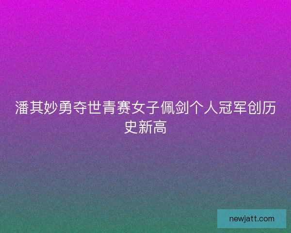 潘其妙勇夺世青赛女子佩剑个人冠军创历史新高 潘其妙勇夺世青赛女子佩剑个人冠军创历史新高
