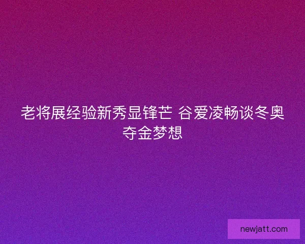 老将展经验新秀显锋芒 谷爱凌畅谈冬奥夺金梦想 老将展经验新秀显锋芒 谷爱凌畅谈冬奥夺金梦想