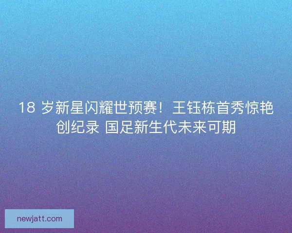 18 岁新星闪耀世预赛!王钰栋首秀惊艳创纪录 国足新生代未来可期 18 岁新星闪耀世预赛!王钰栋首秀惊艳创纪录 国足新生代未来可期