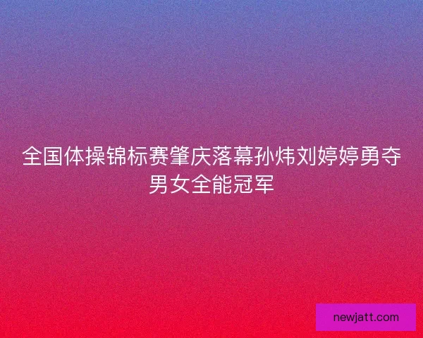 全国体操锦标赛肇庆落幕孙炜刘婷婷勇夺男女全能冠军 全国体操锦标赛肇庆落幕孙炜刘婷婷勇夺男女全能冠军