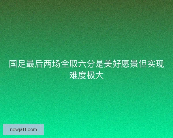 国足最后两场全取六分是美好愿景但实现难度极大 国足最后两场全取六分是美好愿景但实现难度极大