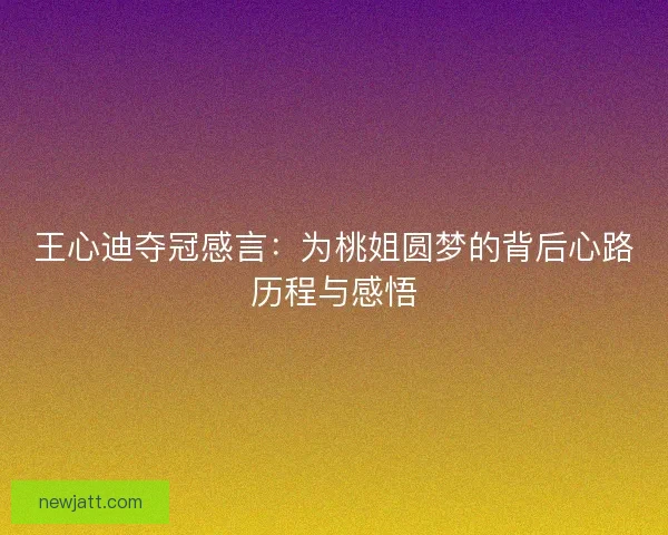 王心迪夺冠感言:为桃姐圆梦的背后心路历程与感悟 王心迪夺冠感言:为桃姐圆梦的背后心路历程与感悟