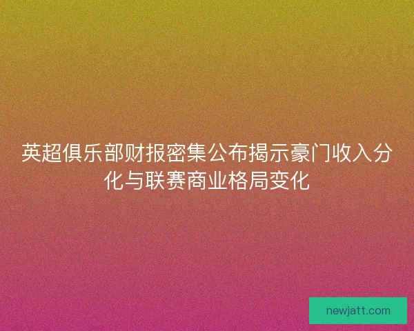 英超俱乐部财报密集公布揭示豪门收入分化与联赛商业格局变化 英超俱乐部财报密集公布揭示豪门收入分化与联赛商业格局变化