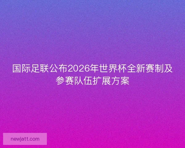 国际足联公布2026年世界杯全新赛制及参赛队伍扩展方案