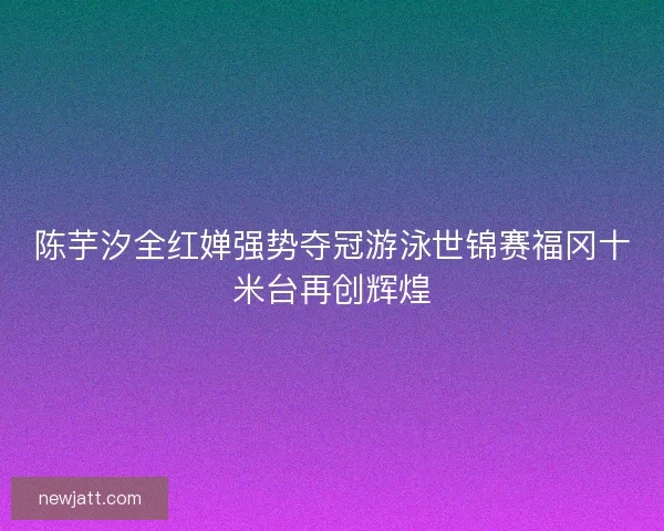 陈芋汐全红婵强势夺冠游泳世锦赛福冈十米台再创辉煌